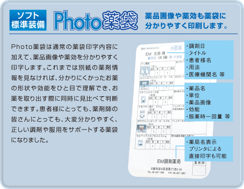 Photo薬袋標準装備。薬品画像や薬効も薬袋に分かりやすく印刷します。Photo薬袋は通常の薬袋印字内容に加えて、薬品画像や薬効を分かりやすく印字します。これまでは別紙の薬剤情報を見なければ、分かりにくかったお薬の形状や効能をひと目で理解でき、お薬を取り出す際に同時に見比べて判断できます。患者様にとっても、薬剤師の皆さんにとっても、大変分かりやすく、正しい調剤や服用をサポートする薬袋になりました。