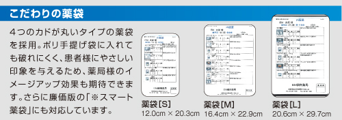 こだわりの薬袋。4つのカドが丸いタイプの薬袋を採用。ポリ手提げ袋に入れても破れにくく、患者様にやさしい印象を与えるため、薬局様のイメージアップ効果も期待できます。さらに廉価版の「※スマート薬袋」にも対応しています。